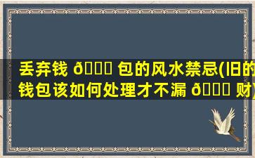 丢弃钱 🕊 包的风水禁忌(旧的钱包该如何处理才不漏 🐅 财)
